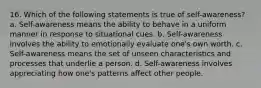 16. Which of the following statements is true of self-awareness? a. Self-awareness means the ability to behave in a uniform manner in response to situational cues. b. Self-awareness involves the ability to emotionally evaluate one's own worth. c. Self-awareness means the set of unseen characteristics and processes that underlie a person. d. Self-awareness involves appreciating how one's patterns affect other people.