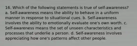 16. Which of the following statements is true of self-awareness? a. Self-awareness means the ability to behave in a uniform manner in response to situational cues. b. Self-awareness involves the ability to emotionally evaluate one's own worth. c. Self-awareness means the set of unseen characteristics and processes that underlie a person. d. Self-awareness involves appreciating how one's patterns affect other people.