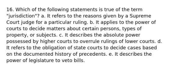 16. Which of the following statements is true of the term "jurisdiction"? a. It refers to the reasons given by a Supreme Court judge for a particular ruling. b. It applies to the power of courts to decide matters about certain persons, types of property, or subjects. c. It describes the absolute power possessed by higher courts to overrule rulings of lower courts. d. It refers to the obligation of state courts to decide cases based on the documented history of precedents. e. It describes the power of legislature to veto bills.