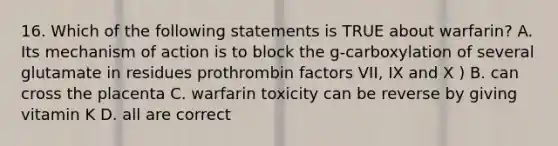 16. Which of the following statements is TRUE about warfarin? A. Its mechanism of action is to block the g-carboxylation of several glutamate in residues prothrombin factors VII, IX and X ) B. can cross the placenta C. warfarin toxicity can be reverse by giving vitamin K D. all are correct