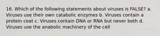 16. Which of the following statements about viruses is FALSE? a. Viruses use their own catabolic enzymes b. Viruses contain a protein coat c. Viruses contain DNA or RNA but never both d. Viruses use the anabolic machinery of the cell