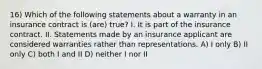 16) Which of the following statements about a warranty in an insurance contract is (are) true? I. It is part of the insurance contract. II. Statements made by an insurance applicant are considered warranties rather than representations. A) I only B) II only C) both I and II D) neither I nor II