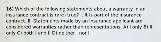 16) Which of the following statements about a warranty in an insurance contract is (are) true? I. It is part of the insurance contract. II. Statements made by an insurance applicant are considered warranties rather than representations. A) I only B) II only C) both I and II D) neither I nor II