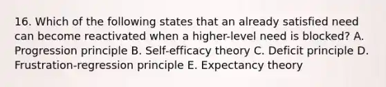 16. Which of the following states that an already satisfied need can become reactivated when a higher-level need is blocked? A. Progression principle B. Self-efficacy theory C. Deficit principle D. Frustration-regression principle E. Expectancy theory