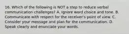 16. Which of the following is NOT a step to reduce verbal communication challenges? A. Ignore word choice and tone. B. Communicate with respect for the receiver's point of view. C. Consider your message and plan for the communication. D. Speak clearly and enunciate your words.