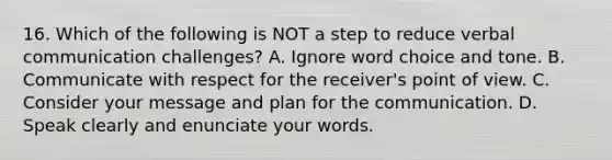 16. Which of the following is NOT a step to reduce verbal communication challenges? A. Ignore word choice and tone. B. Communicate with respect for the receiver's point of view. C. Consider your message and plan for the communication. D. Speak clearly and enunciate your words.