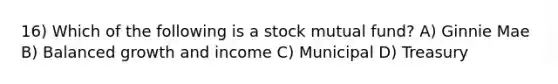 16) Which of the following is a stock mutual fund? A) Ginnie Mae B) Balanced growth and income C) Municipal D) Treasury