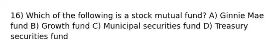 16) Which of the following is a stock mutual fund? A) Ginnie Mae fund B) Growth fund C) Municipal securities fund D) Treasury securities fund