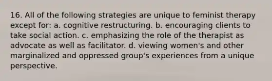 16. All of the following strategies are unique to feminist therapy except for: a. cognitive restructuring. b. encouraging clients to take social action. c. emphasizing the role of the therapist as advocate as well as facilitator. d. viewing women's and other marginalized and oppressed group's experiences from a unique perspective.