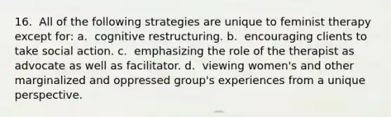 16. ​ All of the following strategies are unique to feminist therapy except for: a. ​ cognitive restructuring. b. ​ encouraging clients to take social action. c. ​ emphasizing the role of the therapist as advocate as well as facilitator. d. ​ viewing women's and other marginalized and oppressed group's experiences from a unique perspective.