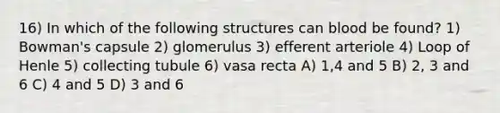 16) In which of the following structures can blood be found? 1) Bowman's capsule 2) glomerulus 3) efferent arteriole 4) Loop of Henle 5) collecting tubule 6) vasa recta A) 1,4 and 5 B) 2, 3 and 6 C) 4 and 5 D) 3 and 6