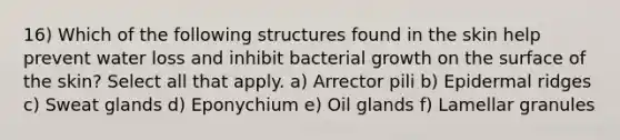 16) Which of the following structures found in the skin help prevent water loss and inhibit bacterial growth on the surface of the skin? Select all that apply. a) Arrector pili b) Epidermal ridges c) Sweat glands d) Eponychium e) Oil glands f) Lamellar granules