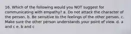 16. Which of the following would you NOT suggest for communicating with empathy? a. Do not attack the character of the person. b. Be sensitive to the feelings of the other person. c. Make sure the other person understands your point of view. d. a and c e. b and c