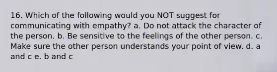 16. Which of the following would you NOT suggest for communicating with empathy? a. Do not attack the character of the person. b. Be sensitive to the feelings of the other person. c. Make sure the other person understands your point of view. d. a and c e. b and c