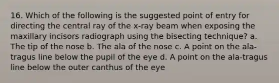 16. Which of the following is the suggested point of entry for directing the central ray of the x-ray beam when exposing the maxillary incisors radiograph using the bisecting technique? a. The tip of the nose b. The ala of the nose c. A point on the ala-tragus line below the pupil of the eye d. A point on the ala-tragus line below the outer canthus of the eye