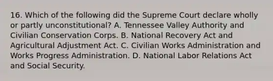 16. Which of the following did the Supreme Court declare wholly or partly unconstitutional? A. Tennessee Valley Authority and Civilian Conservation Corps. B. National Recovery Act and Agricultural Adjustment Act. C. Civilian Works Administration and Works Progress Administration. D. National Labor Relations Act and Social Security.