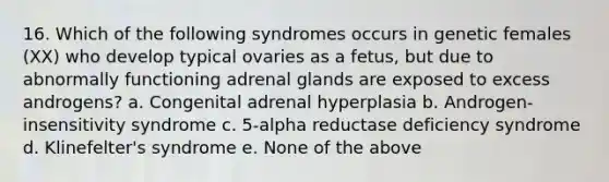 16. Which of the following syndromes occurs in genetic females (XX) who develop typical ovaries as a fetus, but due to abnormally functioning adrenal glands are exposed to excess androgens? a. Congenital adrenal hyperplasia b. Androgen-insensitivity syndrome c. 5-alpha reductase deficiency syndrome d. Klinefelter's syndrome e. None of the above