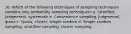 16. Which of the following techniques of sampling techniques contains only probability sampling techniques? a. Stratified, judgmental, systematic b. Convenience sampling, judgmental, quota c. Quota, cluster, simple random d. Simple random sampling, stratified sampling, cluster sampling