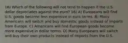 16) Which of the following will not tend to happen if the U.S. dollar depreciates against the euro? 16) A) Europeans will find U.S. goods become less expensive in euro terms. B) Many Americans will switch and buy domestic goods instead of imports from Europe. C) Americans will find European goods become more expensive in dollar terms. D) Many Europeans will switch and buy their own products instead of imports from the U.S.