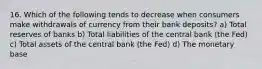 16. Which of the following tends to decrease when consumers make withdrawals of currency from their bank deposits? a) Total reserves of banks b) Total liabilities of the central bank (the Fed) c) Total assets of the central bank (the Fed) d) The monetary base