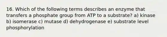 16. Which of the following terms describes an enzyme that transfers a phosphate group from ATP to a substrate? a) kinase b) isomerase c) mutase d) dehydrogenase e) substrate level phosphorylation