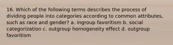 16. Which of the following terms describes the process of dividing people into categories according to common attributes, such as race and gender? a. ingroup favoritism b. social categorization c. outgroup homogeneity effect d. outgroup favoritism