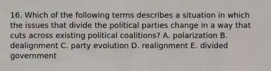 16. Which of the following terms describes a situation in which the issues that divide the political parties change in a way that cuts across existing political coalitions? A. polarization B. dealignment C. party evolution D. realignment E. divided government