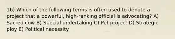 16) Which of the following terms is often used to denote a project that a powerful, high-ranking official is advocating? A) Sacred cow B) Special undertaking C) Pet project D) Strategic ploy E) Political necessity