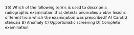 16) Which of the following terms is used to describe a radiographic examination that detects anomalies and/or lesions different from which the examination was prescribed? A) Carotid stenosis B) Anomaly C) Opportunistic screening D) Complete examination