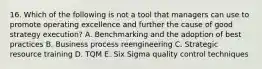 16. Which of the following is not a tool that managers can use to promote operating excellence and further the cause of good strategy execution? A. Benchmarking and the adoption of best practices B. Business process reengineering C. Strategic resource training D. TQM E. Six Sigma quality control techniques