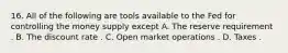 16. All of the following are tools available to the Fed for controlling the money supply except A. The reserve requirement . B. The discount rate . C. Open market operations . D. Taxes .