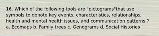 16. Which of the following tools are "pictograms"that use symbols to denote key events, characteristics, relationships, health and mental health issues, and communication patterns ? a. Ecomaps b. Family trees c. Genograms d. Social Histories