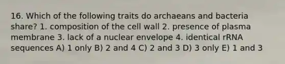 16. Which of the following traits do archaeans and bacteria share? 1. composition of the cell wall 2. presence of plasma membrane 3. lack of a nuclear envelope 4. identical rRNA sequences A) 1 only B) 2 and 4 C) 2 and 3 D) 3 only E) 1 and 3