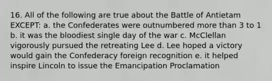 16. All of the following are true about the Battle of Antietam EXCEPT: a. the Confederates were outnumbered more than 3 to 1 b. it was the bloodiest single day of the war c. McClellan vigorously pursued the retreating Lee d. Lee hoped a victory would gain the Confederacy foreign recognition e. it helped inspire Lincoln to issue the Emancipation Proclamation
