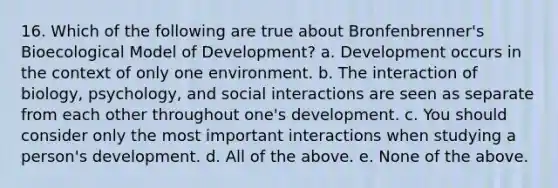 16. Which of the following are true about Bronfenbrenner's Bioecological Model of Development? a. Development occurs in the context of only one environment. b. The interaction of biology, psychology, and social interactions are seen as separate from each other throughout one's development. c. You should consider only the most important interactions when studying a person's development. d. All of the above. e. None of the above.