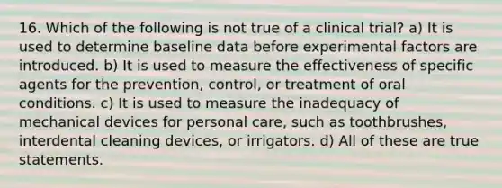 16. Which of the following is not true of a clinical trial? a) It is used to determine baseline data before experimental factors are introduced. b) It is used to measure the effectiveness of specific agents for the prevention, control, or treatment of oral conditions. c) It is used to measure the inadequacy of mechanical devices for personal care, such as toothbrushes, interdental cleaning devices, or irrigators. d) All of these are true statements.