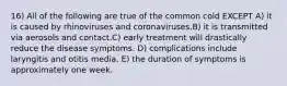 16) All of the following are true of the common cold EXCEPT A) it is caused by rhinoviruses and coronaviruses.B) it is transmitted via aerosols and contact.C) early treatment will drastically reduce the disease symptoms. D) complications include laryngitis and otitis media. E) the duration of symptoms is approximately one week.