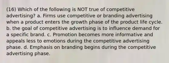 (16) Which of the following is NOT true of competitive advertising? a. Firms use competitive or branding advertising when a product enters the growth phase of the product life cycle. b. the goal of competitive advertising is to influence demand for a specific brand. c. Promotion becomes more informative and appeals less to emotions during the competitive advertising phase. d. Emphasis on branding begins during the competitive advertising phase.