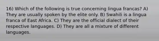 16) Which of the following is true concerning lingua francas? A) They are usually spoken by the elite only. B) Swahili is a lingua franca of East Africa. C) They are the official dialect of their respective languages. D) They are all a mixture of different languages.