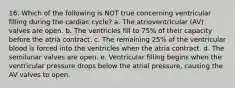 16. Which of the following is NOT true concerning ventricular filling during the cardiac cycle? a. The atrioventricular (AV) valves are open. b. The ventricles fill to 75% of their capacity before the atria contract. c. The remaining 25% of the ventricular blood is forced into the ventricles when the atria contract. d. The semilunar valves are open. e. Ventricular filling begins when the ventricular pressure drops below the atrial pressure, causing the AV valves to open.