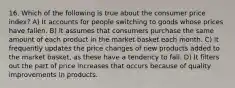 16. Which of the following is true about the consumer price index? A) It accounts for people switching to goods whose prices have fallen. B) It assumes that consumers purchase the same amount of each product in the market basket each month. C) It frequently updates the price changes of new products added to the market basket, as these have a tendency to fall. D) It filters out the part of price increases that occurs because of quality improvements in products.