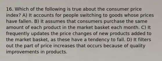 16. Which of the following is true about the consumer price index? A) It accounts for people switching to goods whose prices have fallen. B) It assumes that consumers purchase the same amount of each product in the market basket each month. C) It frequently updates the price changes of new products added to the market basket, as these have a tendency to fall. D) It filters out the part of price increases that occurs because of quality improvements in products.