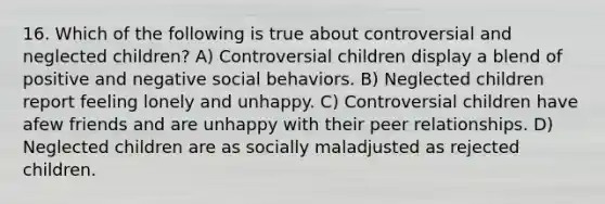 16. Which of the following is true about controversial and neglected children? A) Controversial children display a blend of positive and negative social behaviors. B) Neglected children report feeling lonely and unhappy. C) Controversial children have afew friends and are unhappy with their peer relationships. D) Neglected children are as socially maladjusted as rejected children.