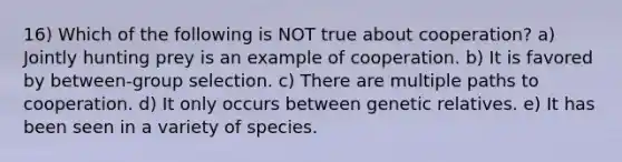 16) Which of the following is NOT true about cooperation? a) Jointly hunting prey is an example of cooperation. b) It is favored by between-group selection. c) There are multiple paths to cooperation. d) It only occurs between genetic relatives. e) It has been seen in a variety of species.