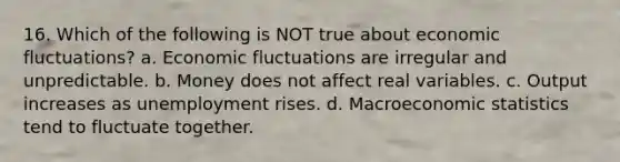 16. Which of the following is NOT true about economic fluctuations? a. Economic fluctuations are irregular and unpredictable. b. Money does not affect real variables. c. Output increases as unemployment rises. d. Macroeconomic statistics tend to fluctuate together.