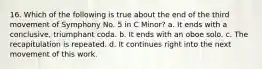 16. Which of the following is true about the end of the third movement of Symphony No. 5 in C Minor? a. It ends with a conclusive, triumphant coda. b. It ends with an oboe solo. c. The recapitulation is repeated. d. It continues right into the next movement of this work.