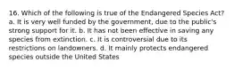 16. Which of the following is true of the Endangered Species Act? a. It is very well funded by the government, due to the public's strong support for it. b. It has not been effective in saving any species from extinction. c. It is controversial due to its restrictions on landowners. d. It mainly protects endangered species outside the United States