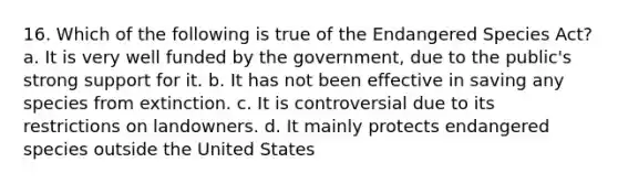 16. Which of the following is true of the Endangered Species Act? a. It is very well funded by the government, due to the public's strong support for it. b. It has not been effective in saving any species from extinction. c. It is controversial due to its restrictions on landowners. d. It mainly protects endangered species outside the United States