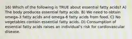 16) Which of the following is TRUE about essential fatty acids? A) The body produces essential fatty acids. B) We need to obtain omega-3 fatty acids and omega-6 fatty acids from food. C) No vegetables contain essential fatty acids. D) Consumption of essential fatty acids raises an individual's risk for cardiovascular disease.