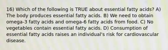 16) Which of the following is TRUE about essential fatty acids? A) The body produces essential fatty acids. B) We need to obtain omega-3 fatty acids and omega-6 fatty acids from food. C) No vegetables contain essential fatty acids. D) Consumption of essential fatty acids raises an individual's risk for cardiovascular disease.